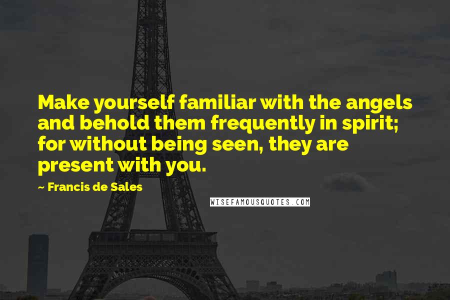 Francis De Sales Quotes: Make yourself familiar with the angels and behold them frequently in spirit; for without being seen, they are present with you.