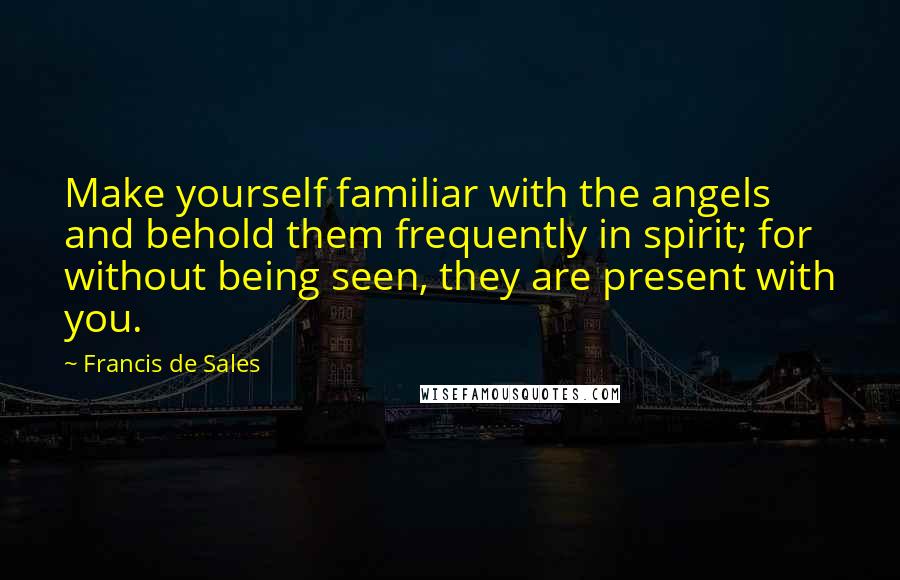 Francis De Sales Quotes: Make yourself familiar with the angels and behold them frequently in spirit; for without being seen, they are present with you.