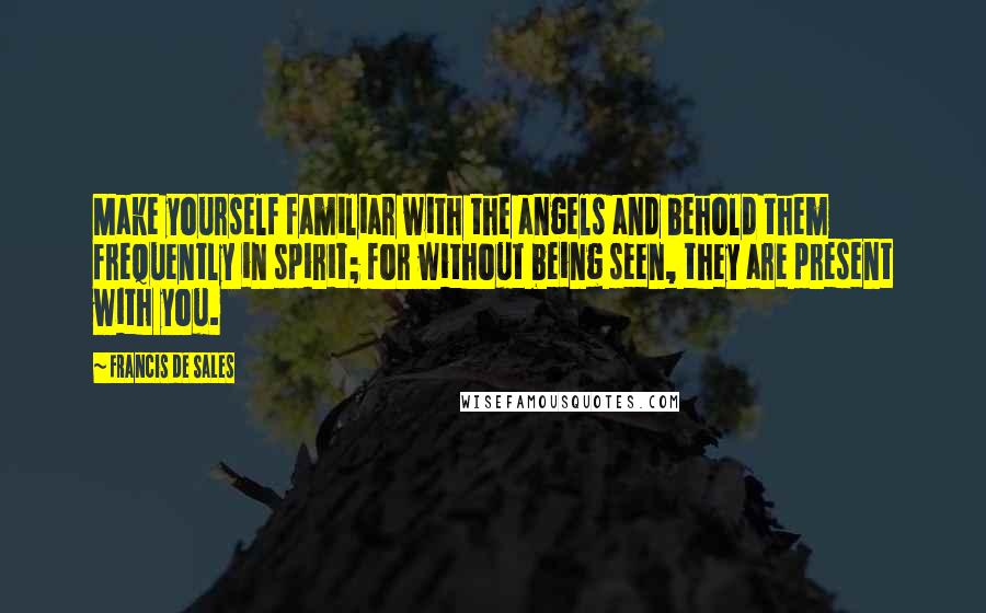 Francis De Sales Quotes: Make yourself familiar with the angels and behold them frequently in spirit; for without being seen, they are present with you.