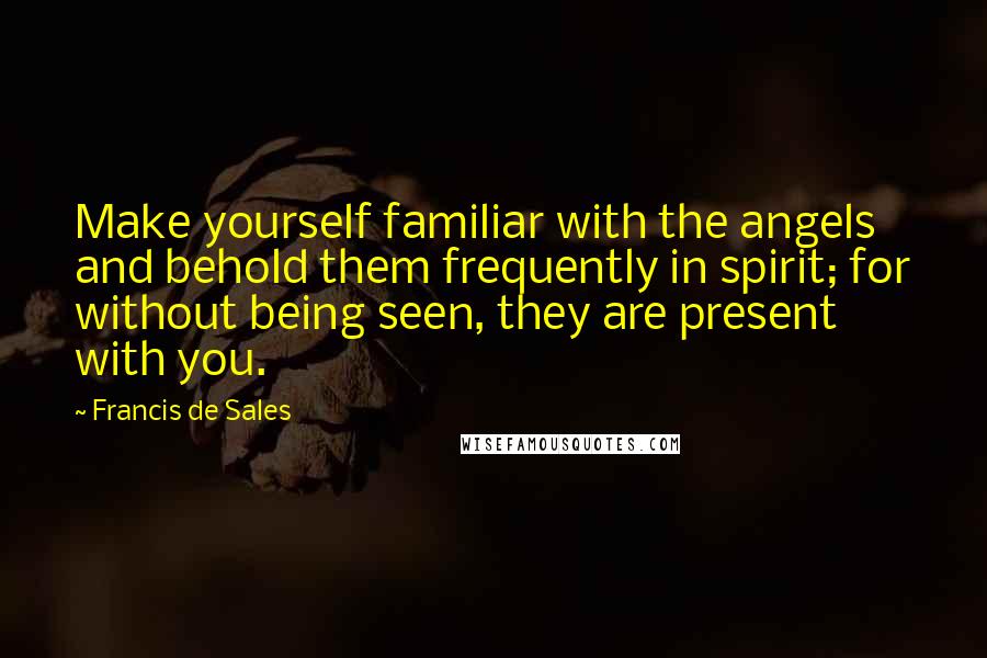 Francis De Sales Quotes: Make yourself familiar with the angels and behold them frequently in spirit; for without being seen, they are present with you.