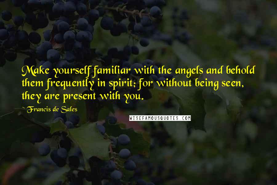 Francis De Sales Quotes: Make yourself familiar with the angels and behold them frequently in spirit; for without being seen, they are present with you.