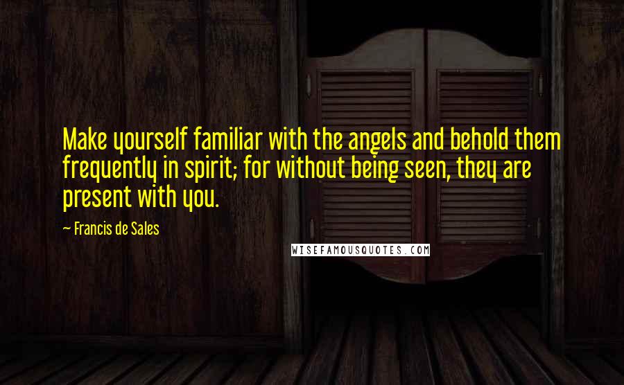 Francis De Sales Quotes: Make yourself familiar with the angels and behold them frequently in spirit; for without being seen, they are present with you.
