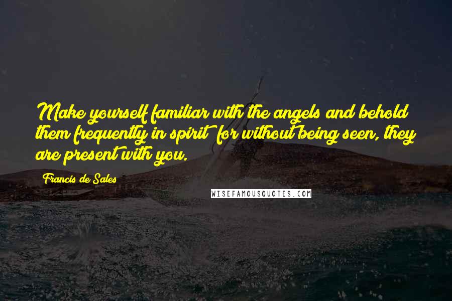 Francis De Sales Quotes: Make yourself familiar with the angels and behold them frequently in spirit; for without being seen, they are present with you.