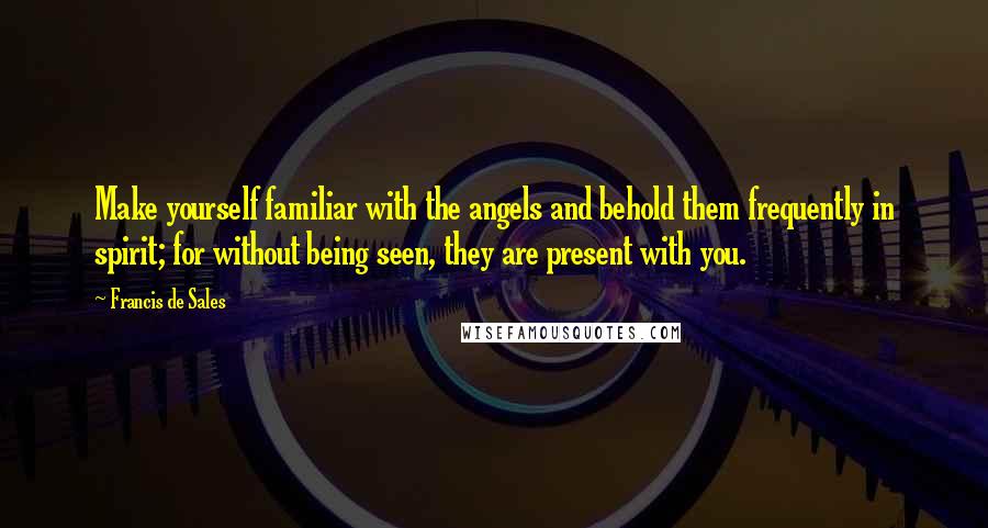 Francis De Sales Quotes: Make yourself familiar with the angels and behold them frequently in spirit; for without being seen, they are present with you.