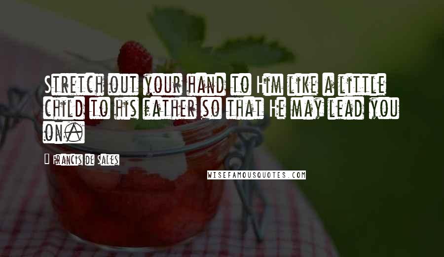 Francis De Sales Quotes: Stretch out your hand to Him like a little child to his father so that He may lead you on.