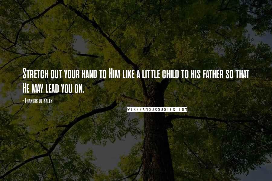 Francis De Sales Quotes: Stretch out your hand to Him like a little child to his father so that He may lead you on.