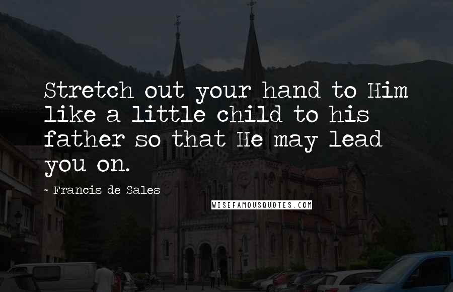 Francis De Sales Quotes: Stretch out your hand to Him like a little child to his father so that He may lead you on.