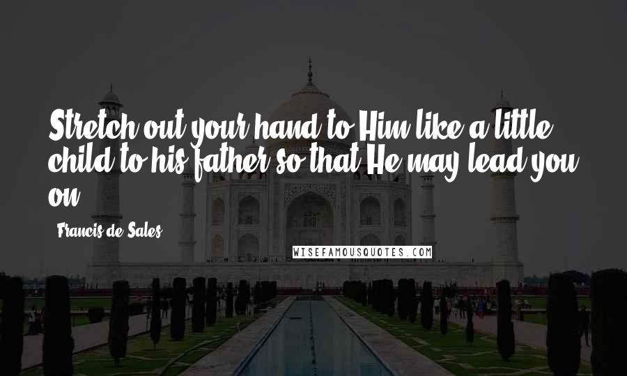 Francis De Sales Quotes: Stretch out your hand to Him like a little child to his father so that He may lead you on.