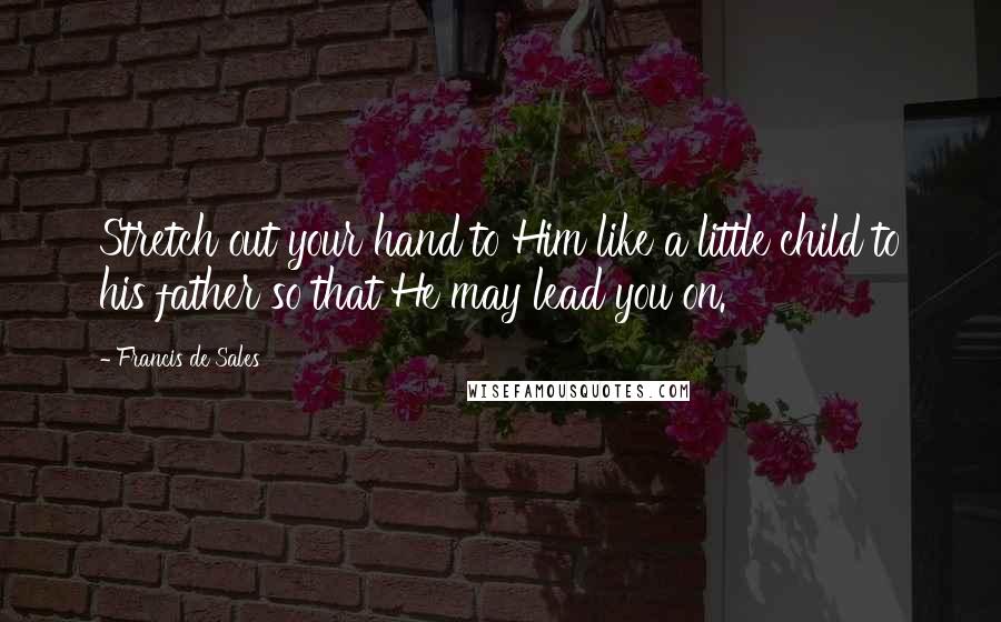 Francis De Sales Quotes: Stretch out your hand to Him like a little child to his father so that He may lead you on.