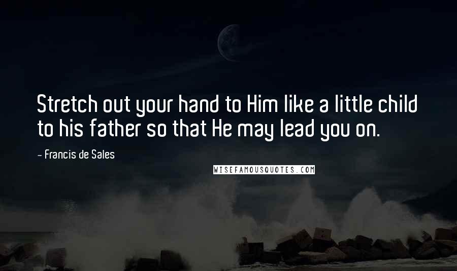 Francis De Sales Quotes: Stretch out your hand to Him like a little child to his father so that He may lead you on.