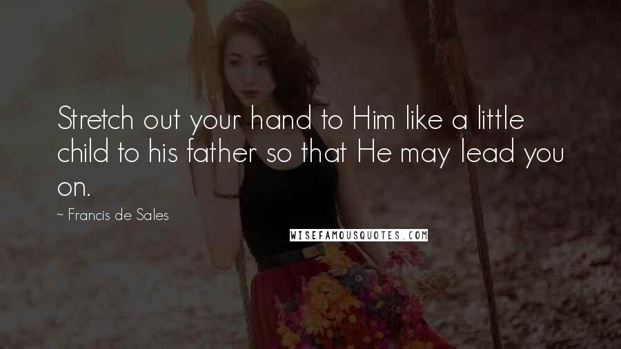 Francis De Sales Quotes: Stretch out your hand to Him like a little child to his father so that He may lead you on.