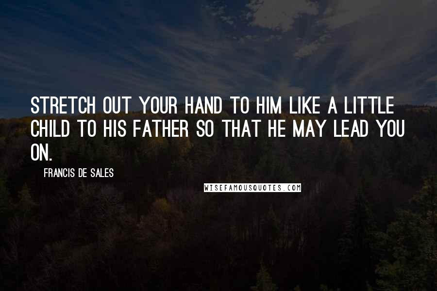 Francis De Sales Quotes: Stretch out your hand to Him like a little child to his father so that He may lead you on.