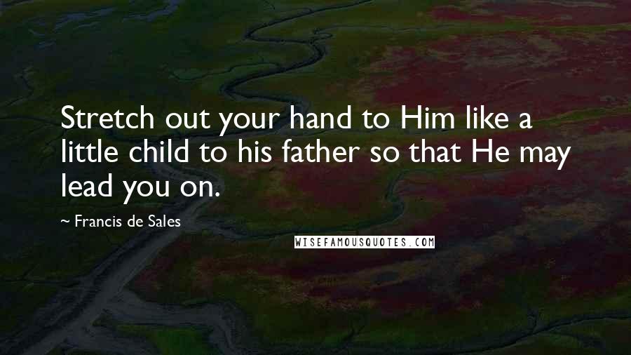 Francis De Sales Quotes: Stretch out your hand to Him like a little child to his father so that He may lead you on.