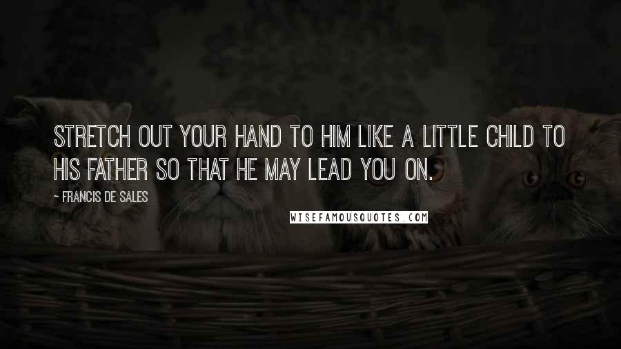 Francis De Sales Quotes: Stretch out your hand to Him like a little child to his father so that He may lead you on.
