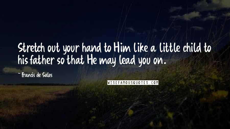 Francis De Sales Quotes: Stretch out your hand to Him like a little child to his father so that He may lead you on.