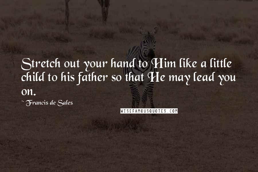 Francis De Sales Quotes: Stretch out your hand to Him like a little child to his father so that He may lead you on.
