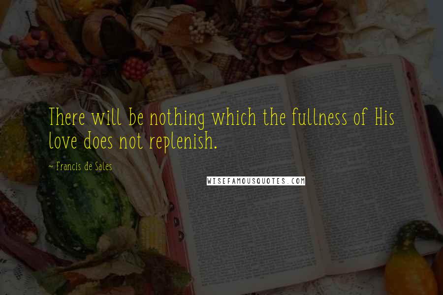 Francis De Sales Quotes: There will be nothing which the fullness of His love does not replenish.