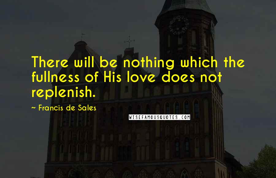 Francis De Sales Quotes: There will be nothing which the fullness of His love does not replenish.