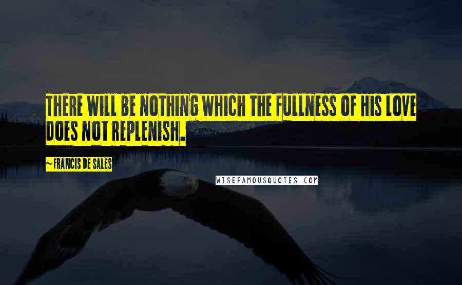 Francis De Sales Quotes: There will be nothing which the fullness of His love does not replenish.