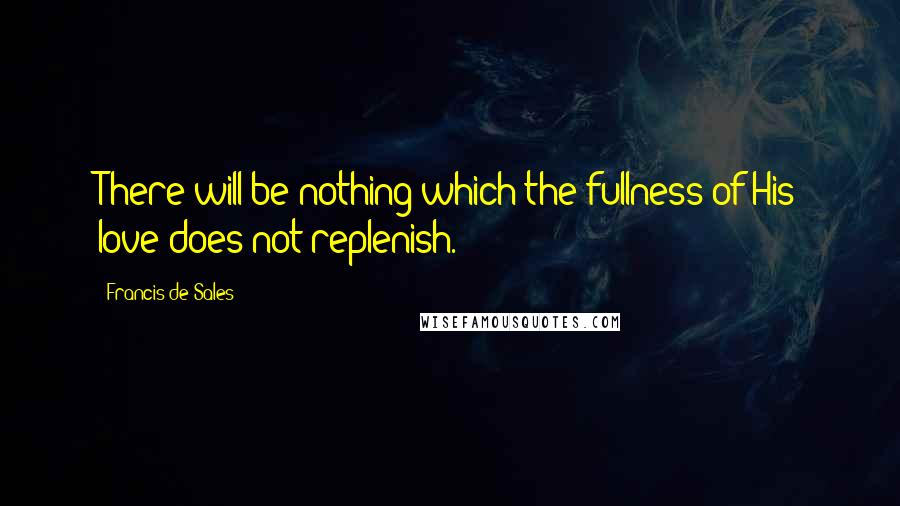 Francis De Sales Quotes: There will be nothing which the fullness of His love does not replenish.