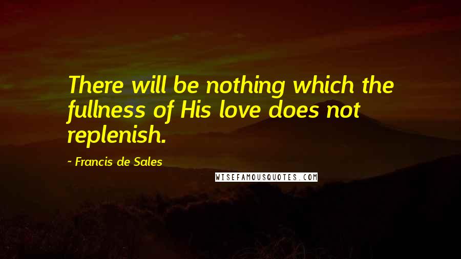 Francis De Sales Quotes: There will be nothing which the fullness of His love does not replenish.