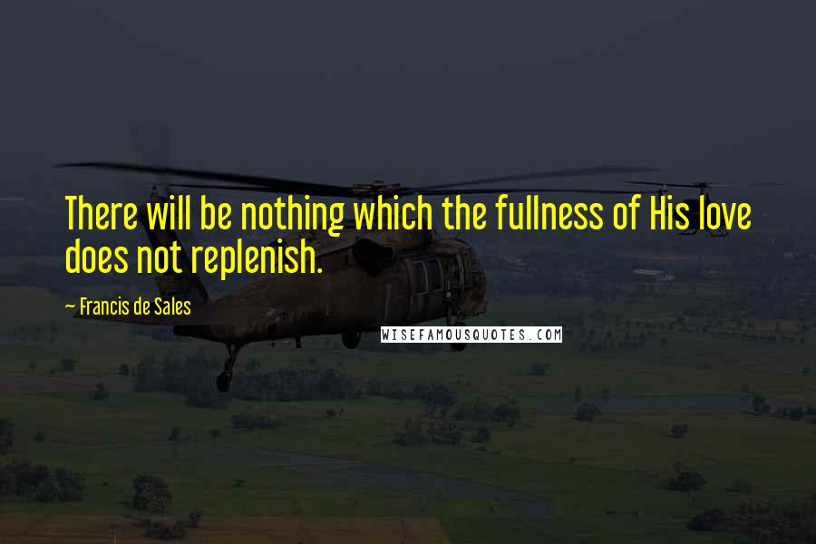 Francis De Sales Quotes: There will be nothing which the fullness of His love does not replenish.