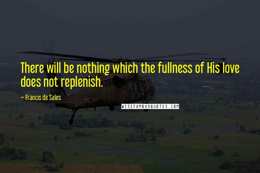 Francis De Sales Quotes: There will be nothing which the fullness of His love does not replenish.