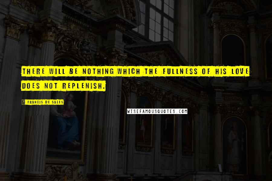 Francis De Sales Quotes: There will be nothing which the fullness of His love does not replenish.