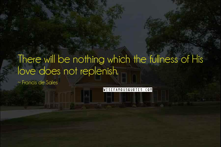 Francis De Sales Quotes: There will be nothing which the fullness of His love does not replenish.