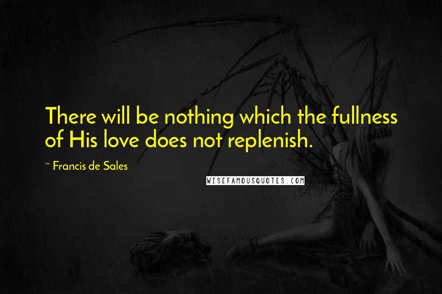 Francis De Sales Quotes: There will be nothing which the fullness of His love does not replenish.