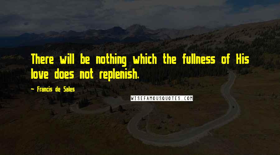 Francis De Sales Quotes: There will be nothing which the fullness of His love does not replenish.