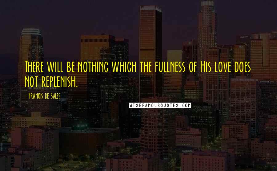 Francis De Sales Quotes: There will be nothing which the fullness of His love does not replenish.