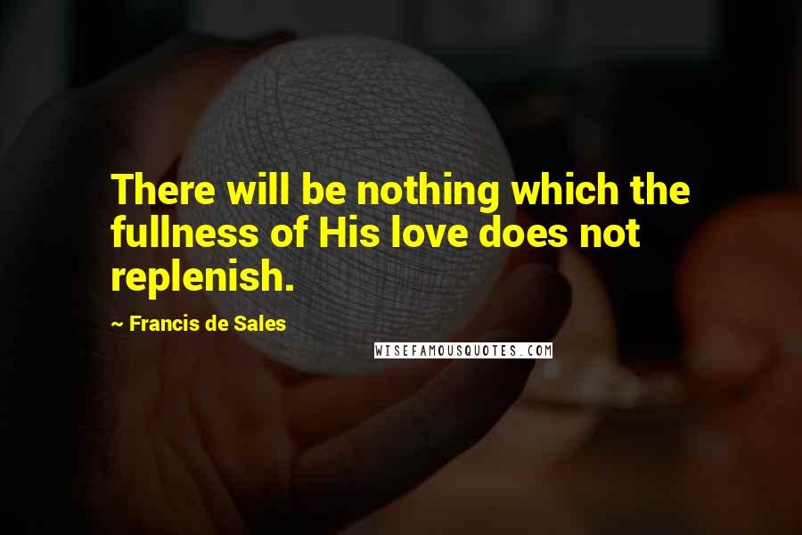 Francis De Sales Quotes: There will be nothing which the fullness of His love does not replenish.