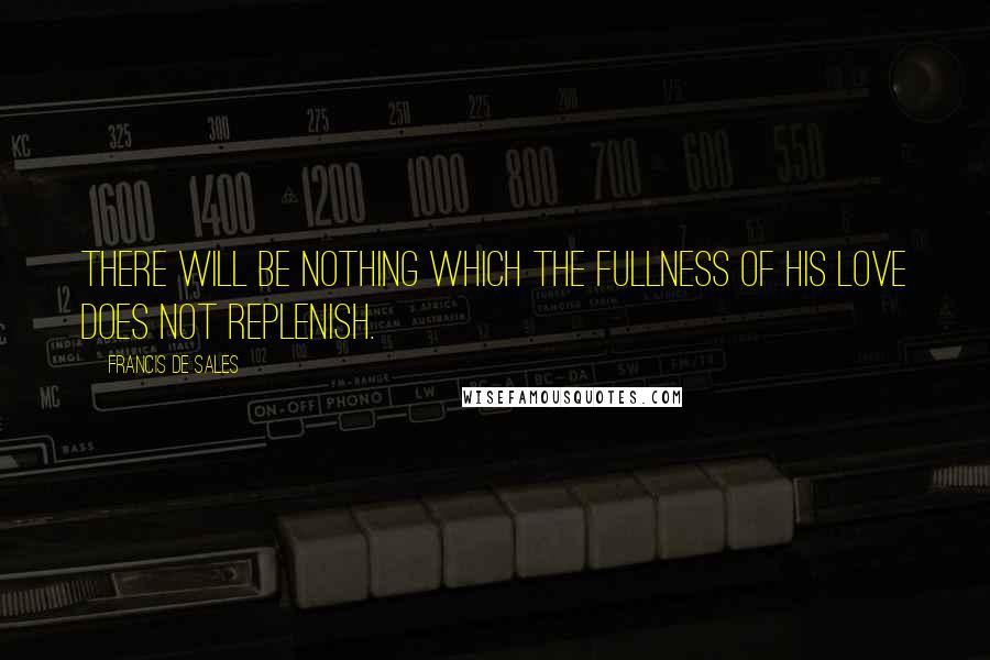 Francis De Sales Quotes: There will be nothing which the fullness of His love does not replenish.