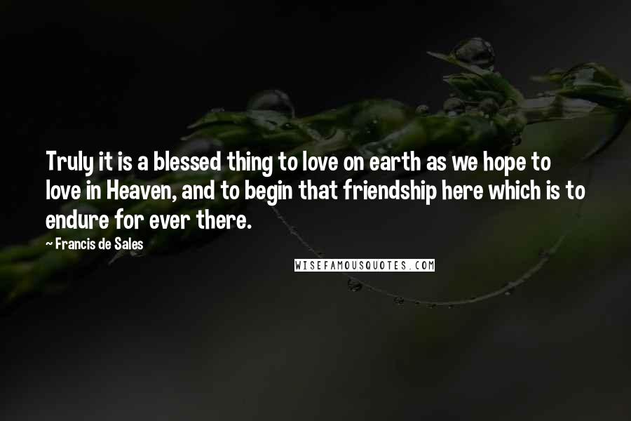 Francis De Sales Quotes: Truly it is a blessed thing to love on earth as we hope to love in Heaven, and to begin that friendship here which is to endure for ever there.