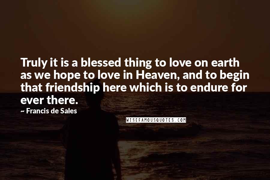Francis De Sales Quotes: Truly it is a blessed thing to love on earth as we hope to love in Heaven, and to begin that friendship here which is to endure for ever there.