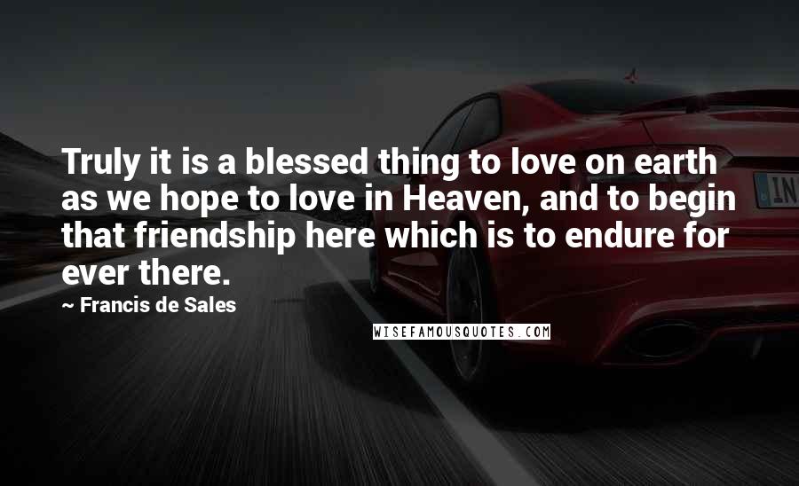 Francis De Sales Quotes: Truly it is a blessed thing to love on earth as we hope to love in Heaven, and to begin that friendship here which is to endure for ever there.