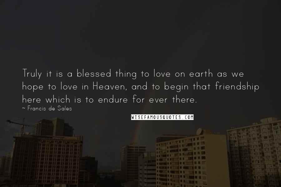 Francis De Sales Quotes: Truly it is a blessed thing to love on earth as we hope to love in Heaven, and to begin that friendship here which is to endure for ever there.