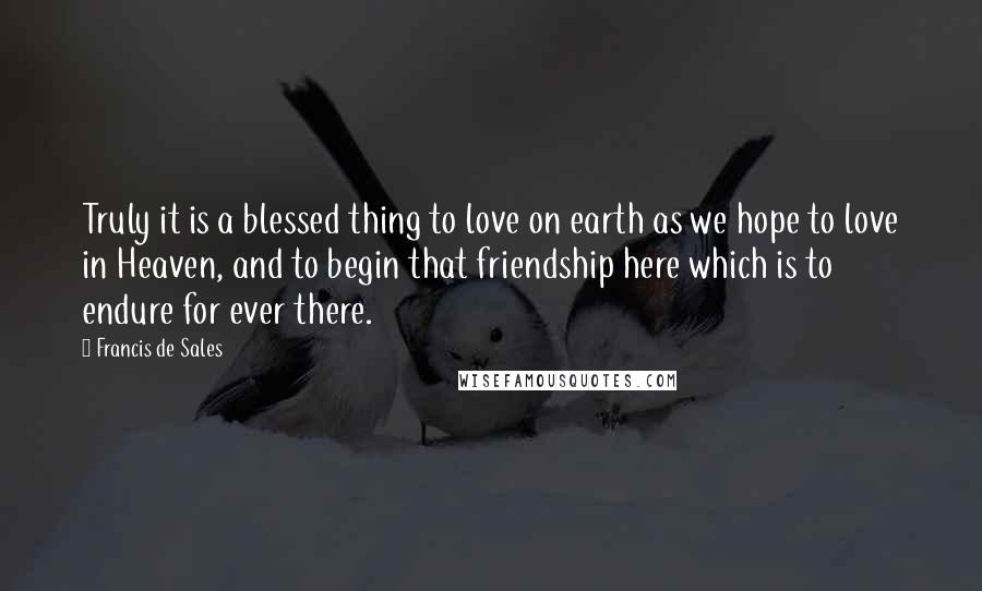 Francis De Sales Quotes: Truly it is a blessed thing to love on earth as we hope to love in Heaven, and to begin that friendship here which is to endure for ever there.