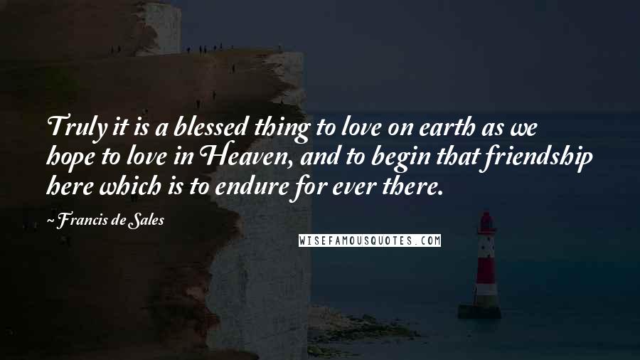Francis De Sales Quotes: Truly it is a blessed thing to love on earth as we hope to love in Heaven, and to begin that friendship here which is to endure for ever there.