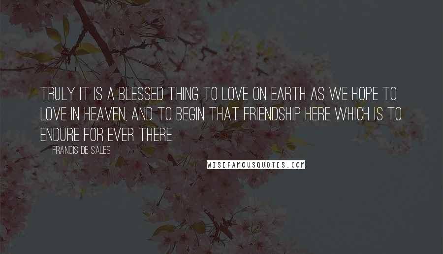 Francis De Sales Quotes: Truly it is a blessed thing to love on earth as we hope to love in Heaven, and to begin that friendship here which is to endure for ever there.