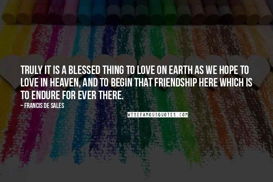 Francis De Sales Quotes: Truly it is a blessed thing to love on earth as we hope to love in Heaven, and to begin that friendship here which is to endure for ever there.