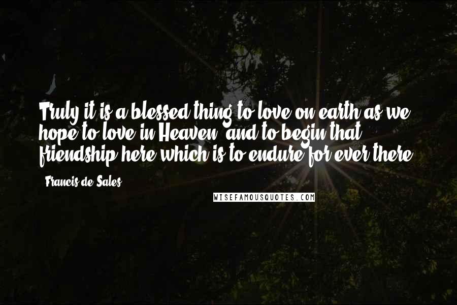 Francis De Sales Quotes: Truly it is a blessed thing to love on earth as we hope to love in Heaven, and to begin that friendship here which is to endure for ever there.