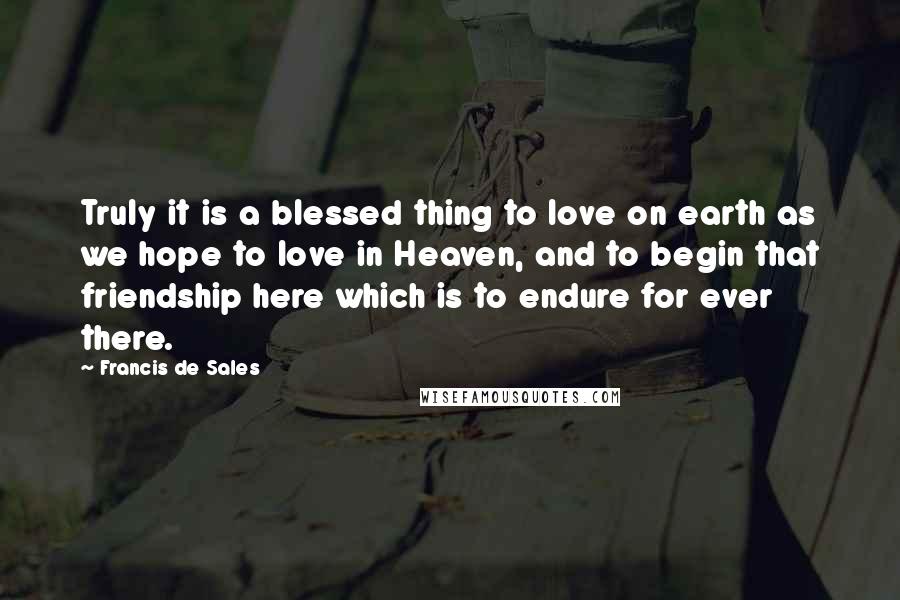 Francis De Sales Quotes: Truly it is a blessed thing to love on earth as we hope to love in Heaven, and to begin that friendship here which is to endure for ever there.