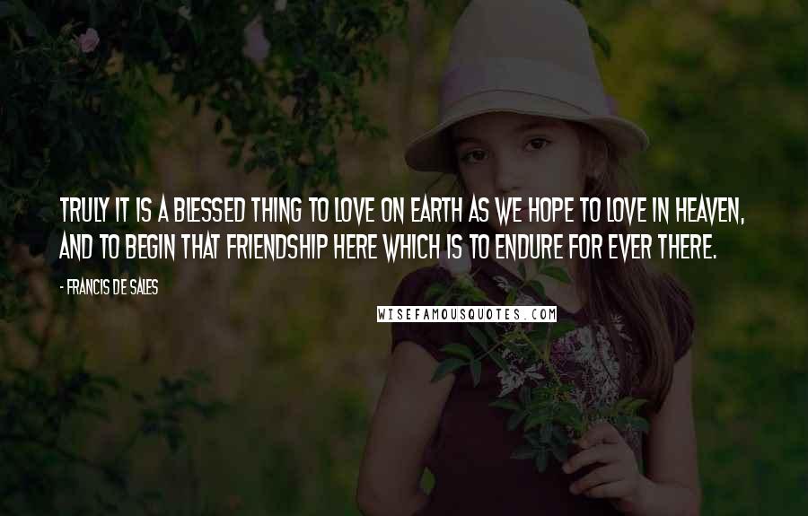Francis De Sales Quotes: Truly it is a blessed thing to love on earth as we hope to love in Heaven, and to begin that friendship here which is to endure for ever there.
