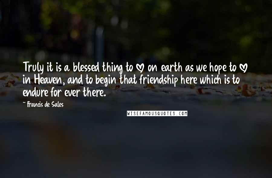 Francis De Sales Quotes: Truly it is a blessed thing to love on earth as we hope to love in Heaven, and to begin that friendship here which is to endure for ever there.