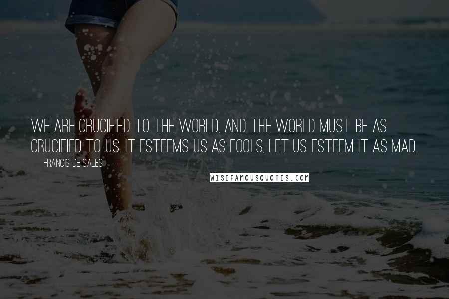 Francis De Sales Quotes: We are crucified to the world, and the world must be as crucified to us. It esteems us as fools, let us esteem it as mad.