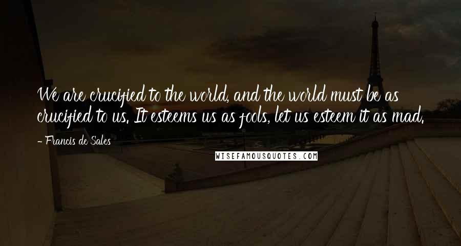 Francis De Sales Quotes: We are crucified to the world, and the world must be as crucified to us. It esteems us as fools, let us esteem it as mad.