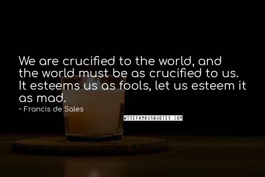 Francis De Sales Quotes: We are crucified to the world, and the world must be as crucified to us. It esteems us as fools, let us esteem it as mad.