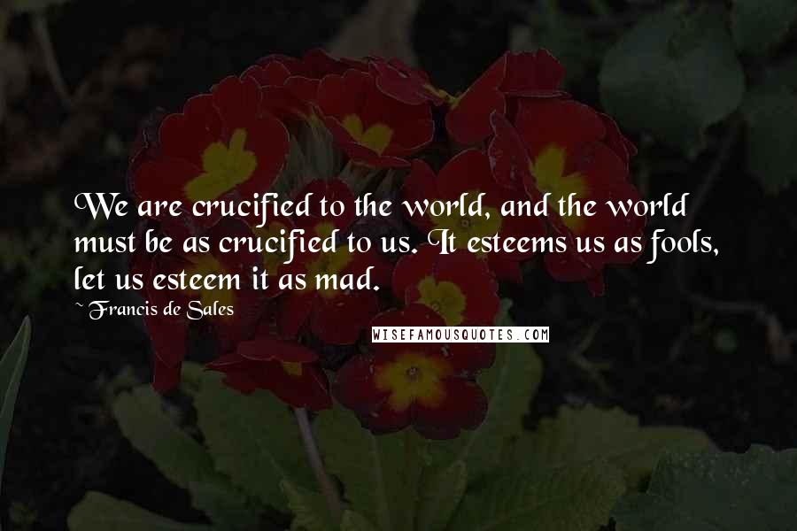 Francis De Sales Quotes: We are crucified to the world, and the world must be as crucified to us. It esteems us as fools, let us esteem it as mad.